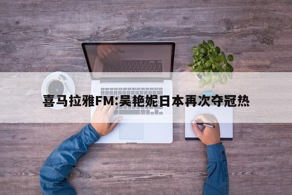 喜马拉雅FM:吴艳妮日本再次夺冠热  第1张