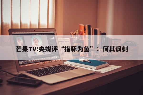 芒果TV:央媒评“指豚为鱼”：何其讽刺  第1张