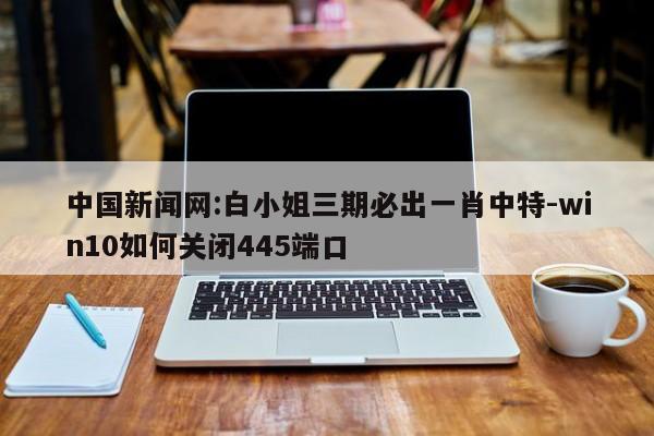 中国新闻网:白小姐三期必出一肖中特-win10如何关闭445端口