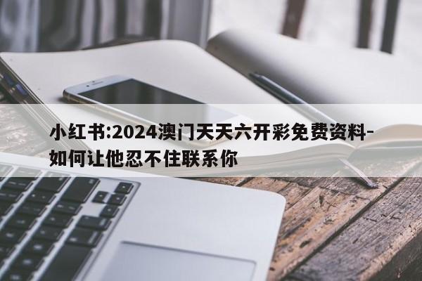 小红书:2024澳门天天六开彩免费资料-如何让他忍不住联系你