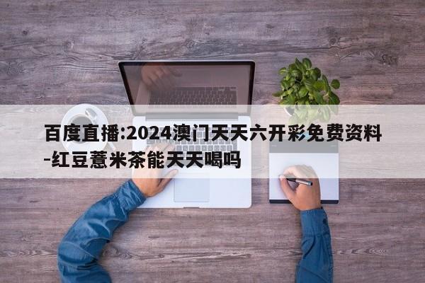 百度直播:2024澳门天天六开彩免费资料-红豆薏米茶能天天喝吗