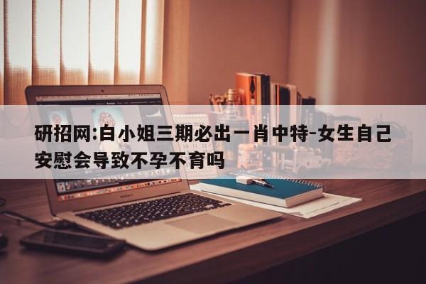 研招网:白小姐三期必出一肖中特-女生自己安慰会导致不孕不育吗