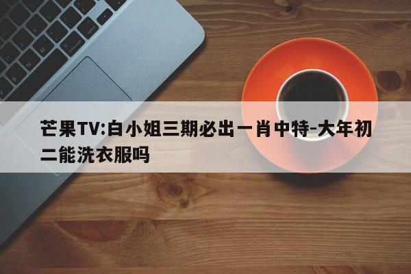 芒果TV:白小姐三期必出一肖中特-大年初二能洗衣服吗