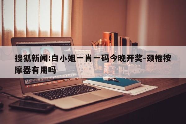 搜狐新闻:白小姐一肖一码今晚开奖-颈椎按摩器有用吗