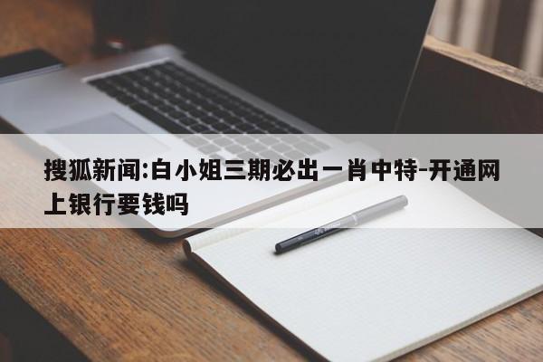 搜狐新闻:白小姐三期必出一肖中特-开通网上银行要钱吗