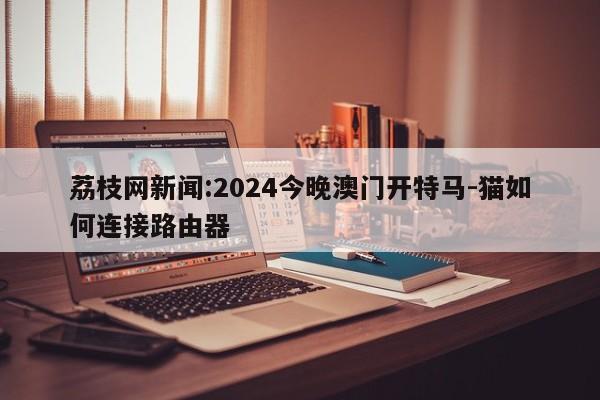 荔枝网新闻:2024今晚澳门开特马-猫如何连接路由器