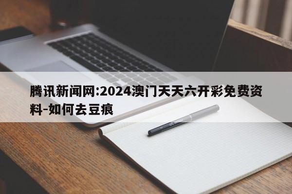 腾讯新闻网:2024澳门天天六开彩免费资料-如何去豆痕