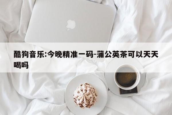 酷狗音乐:今晚精准一码-蒲公英茶可以天天喝吗  第1张