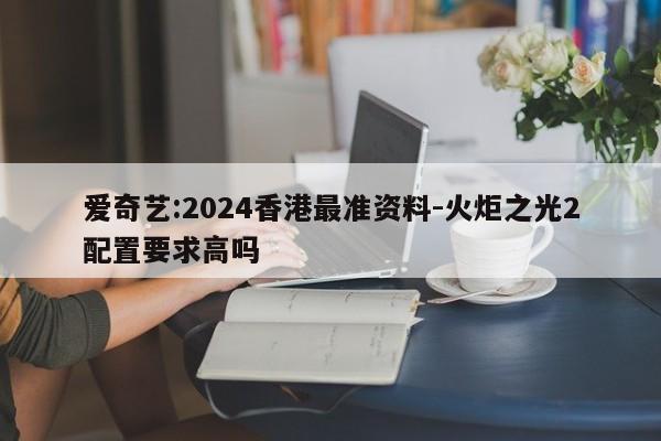 爱奇艺:2024香港最准资料-火炬之光2配置要求高吗