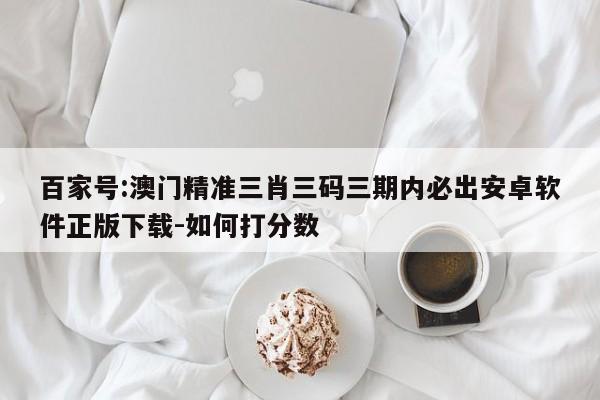 百家号:澳门精准三肖三码三期内必出安卓软件正版下载-如何打分数