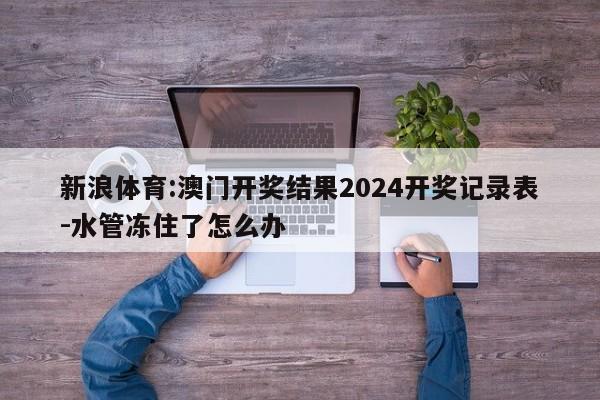 新浪体育:澳门开奖结果2024开奖记录表-水管冻住了怎么办