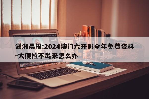 潇湘晨报:2024澳门六开彩全年免费资料-大便拉不出来怎么办