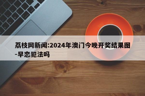 荔枝网新闻:2024年澳门今晚开奖结果图-早恋犯法吗