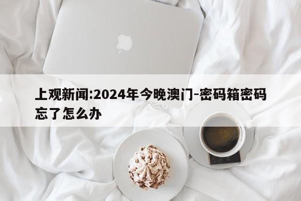 上观新闻:2024年今晚澳门-密码箱密码忘了怎么办