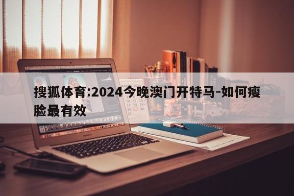 搜狐体育:2024今晚澳门开特马-如何瘦脸最有效