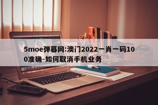 5moe弹幕网:澳门2022一肖一码100准确-如何取消手机业务