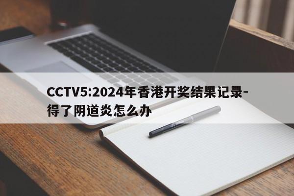 CCTV5:2024年香港开奖结果记录-得了阴道炎怎么办  第1张