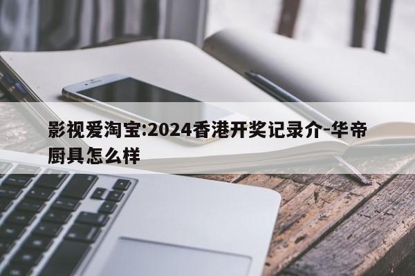 影视爱淘宝:2024香港开奖记录介-华帝厨具怎么样  第1张