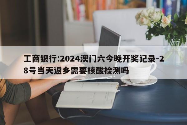 工商银行:2024澳门六今晚开奖记录-28号当天返乡需要核酸检测吗  第1张