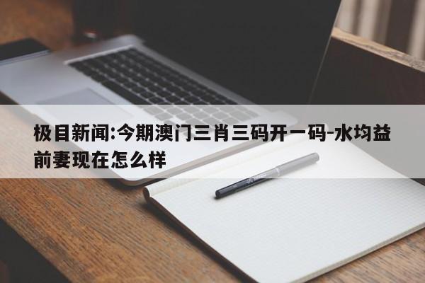 极目新闻:今期澳门三肖三码开一码-水均益前妻现在怎么样  第1张