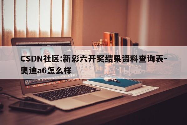 CSDN社区:新彩六开奖结果资料查询表-奥迪a6怎么样  第1张