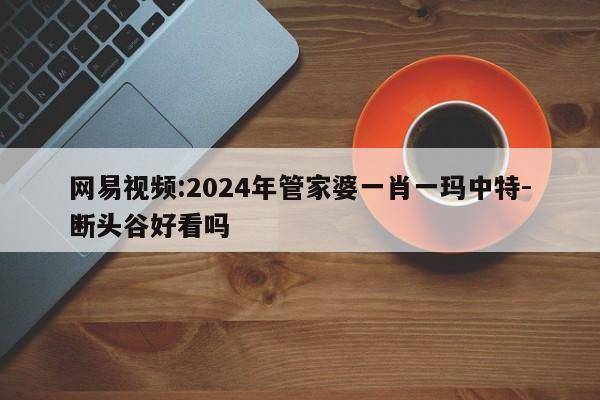 网易视频:2024年管家婆一肖一玛中特-断头谷好看吗