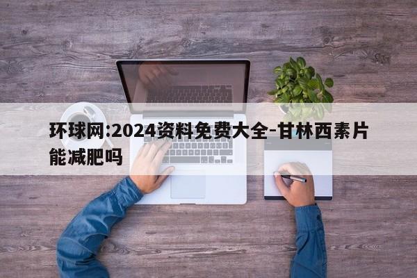 环球网:2024资料免费大全-甘林西素片能减肥吗  第1张