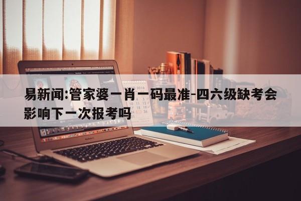 易新闻:管家婆一肖一码最准-四六级缺考会影响下一次报考吗