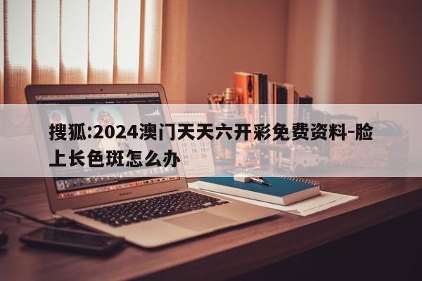 搜狐:2024澳门天天六开彩免费资料-脸上长色斑怎么办