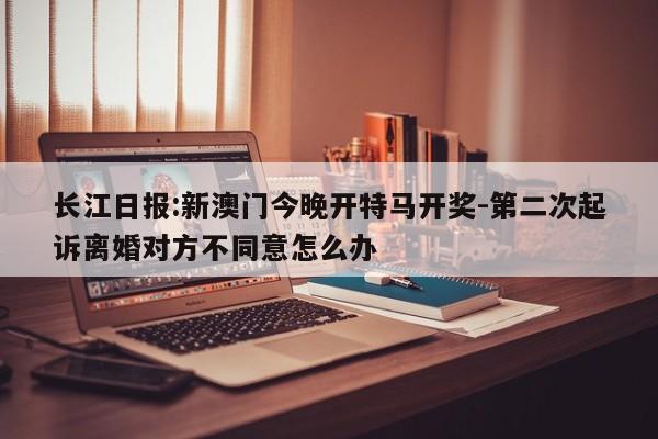 长江日报:新澳门今晚开特马开奖-第二次起诉离婚对方不同意怎么办