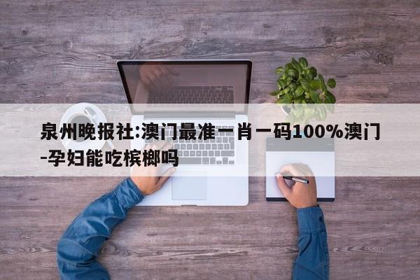 泉州晚报社:澳门最准一肖一码100%澳门-孕妇能吃槟榔吗