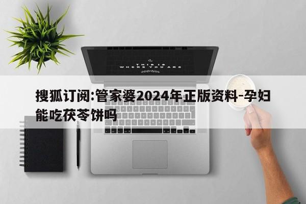 搜狐订阅:管家婆2024年正版资料-孕妇能吃茯苓饼吗