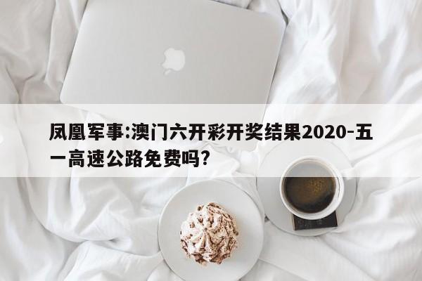 凤凰军事:澳门六开彩开奖结果2020-五一高速公路免费吗?