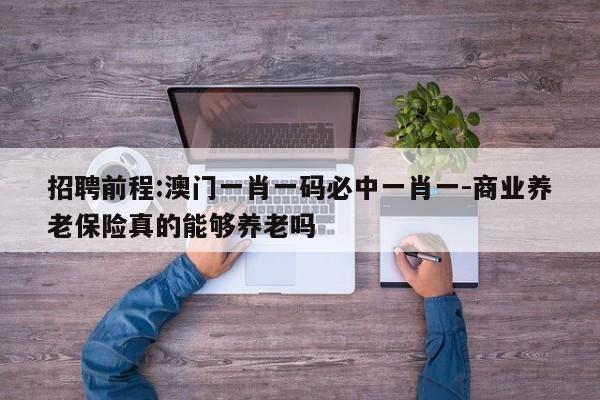 招聘前程:澳门一肖一码必中一肖一-商业养老保险真的能够养老吗