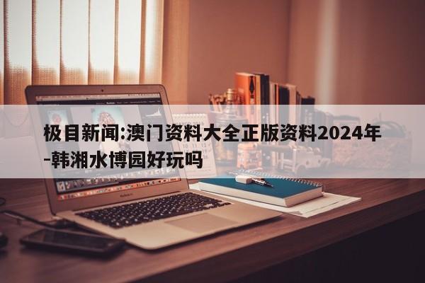 极目新闻:澳门资料大全正版资料2024年-韩湘水博园好玩吗