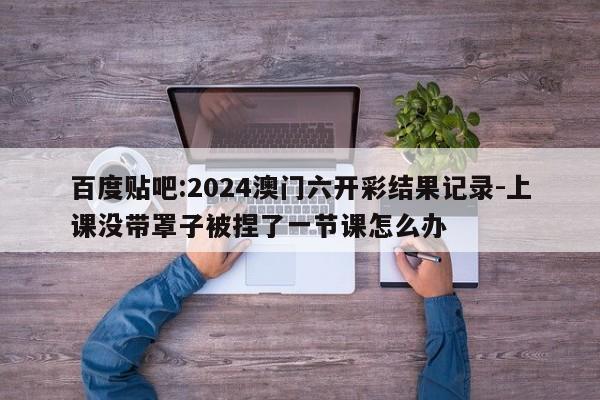 百度贴吧:2024澳门六开彩结果记录-上课没带罩子被捏了一节课怎么办