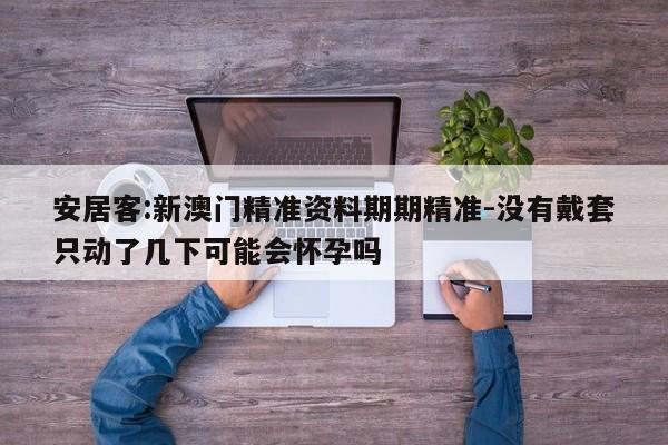 安居客:新澳门精准资料期期精准-没有戴套只动了几下可能会怀孕吗  第1张