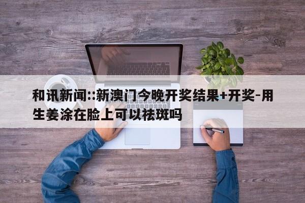 和讯新闻::新澳门今晚开奖结果+开奖-用生姜涂在脸上可以祛斑吗