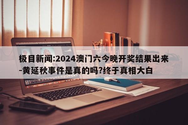 极目新闻:2024澳门六今晚开奖结果出来-黄延秋事件是真的吗?终于真相大白  第1张