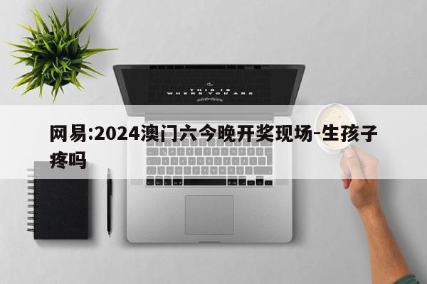 网易:2024澳门六今晚开奖现场-生孩子疼吗  第1张