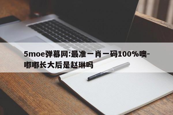 5moe弹幕网:最准一肖一码100%噢-嘟嘟长大后是赵琳吗