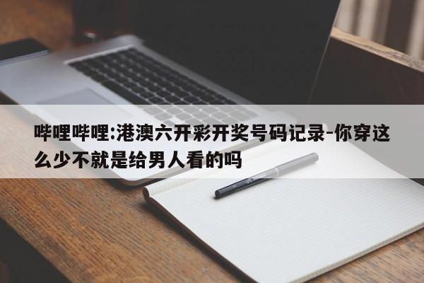 哔哩哔哩:港澳六开彩开奖号码记录-你穿这么少不就是给男人看的吗