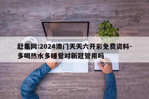 赶集网:2024澳门天天六开彩免费资料-多喝热水多睡觉对新冠管用吗