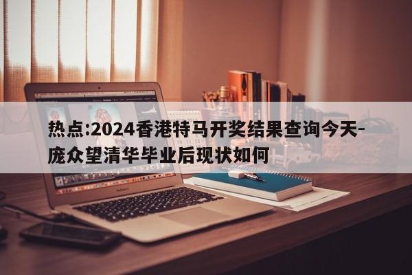 热点:2024香港特马开奖结果查询今天-庞众望清华毕业后现状如何  第1张