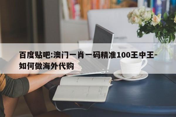 百度贴吧:澳门一肖一码精准100王中王-如何做海外代购