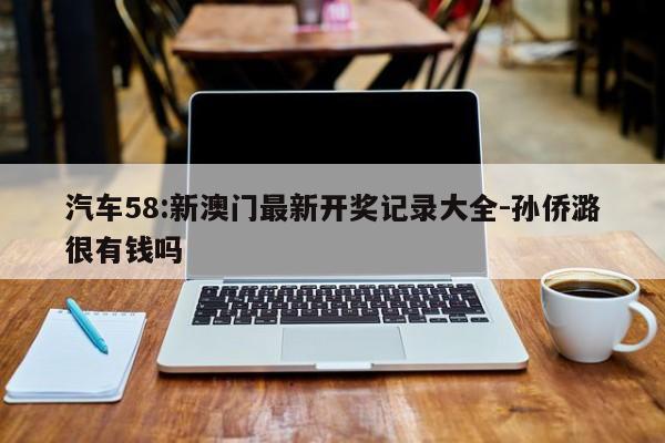 汽车58:新澳门最新开奖记录大全-孙侨潞很有钱吗  第1张