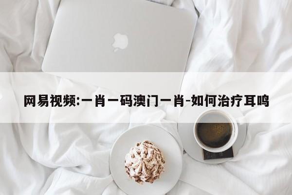 网易视频:一肖一码澳门一肖-如何治疗耳鸣