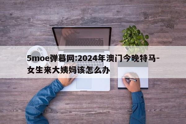 5moe弹幕网:2024年澳门今晚特马-女生来大姨妈该怎么办  第1张