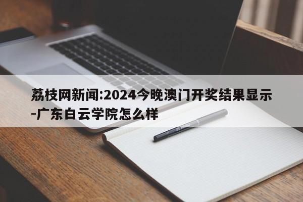 荔枝网新闻:2024今晚澳门开奖结果显示-广东白云学院怎么样