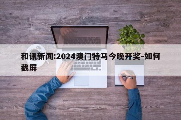 和讯新闻:2024澳门特马今晚开奖-如何截屏  第1张